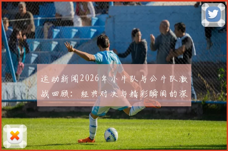 运动新闻2026年小牛队与公牛队激战回顾：经典对决与精彩瞬间的深度分析