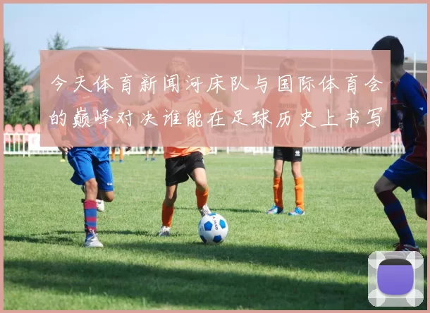 今天体育新闻河床队与国际体育会的巅峰对决谁能在足球历史上书写新篇章