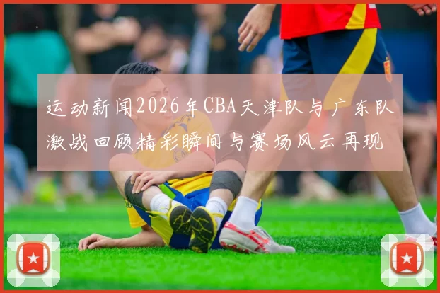 运动新闻2026年CBA天津队与广东队激战回顾精彩瞬间与赛场风云再现