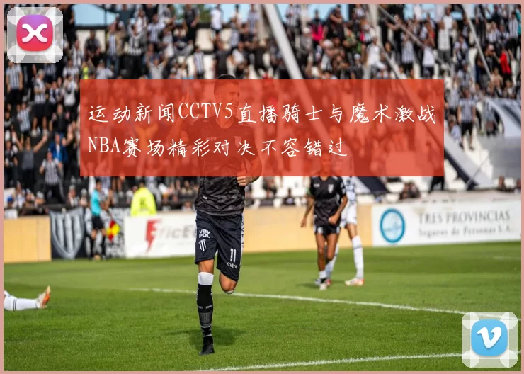 运动新闻CCTV5直播骑士与魔术激战NBA赛场精彩对决不容错过