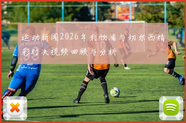 运动新闻2026年利物浦与切尔西精彩对决视频回顾与分析