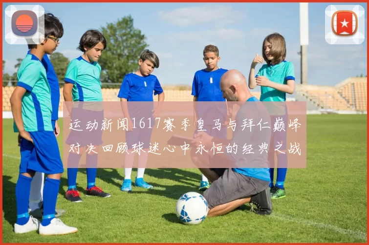 运动新闻1617赛季皇马与拜仁巅峰对决回顾球迷心中永恒的经典之战