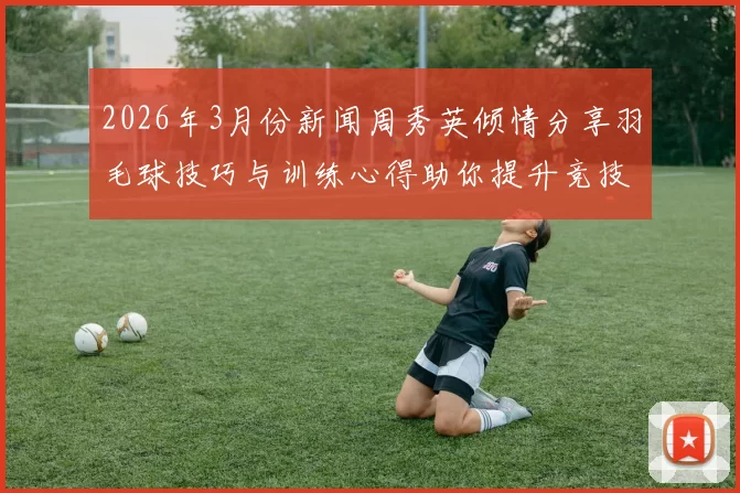 2026年3月份新闻周秀英倾情分享羽毛球技巧与训练心得助你提升竞技水平
