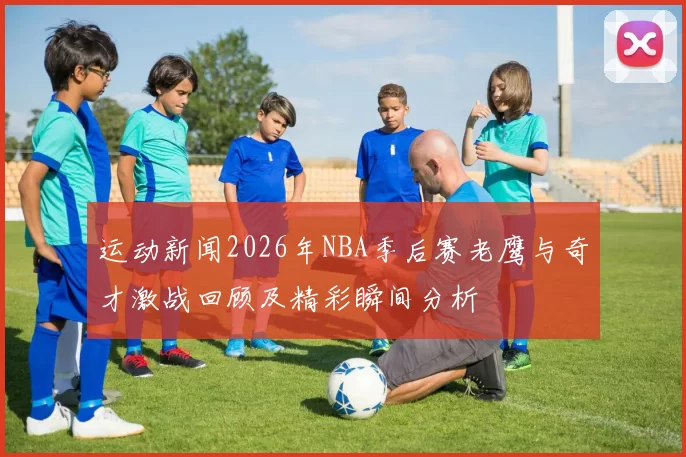 运动新闻2026年NBA季后赛老鹰与奇才激战回顾及精彩瞬间分析