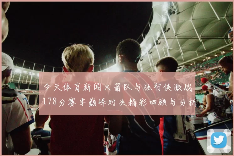 今天体育新闻火箭队与独行侠激战178分赛季巅峰对决精彩回顾与分析