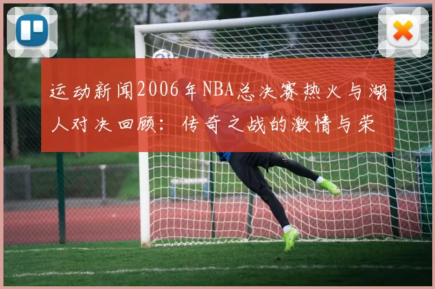 运动新闻2006年NBA总决赛热火与湖人对决回顾：传奇之战的激情与荣耀