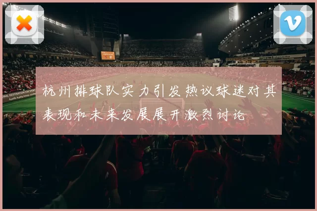 杭州排球队实力引发热议球迷对其表现和未来发展展开激烈讨论