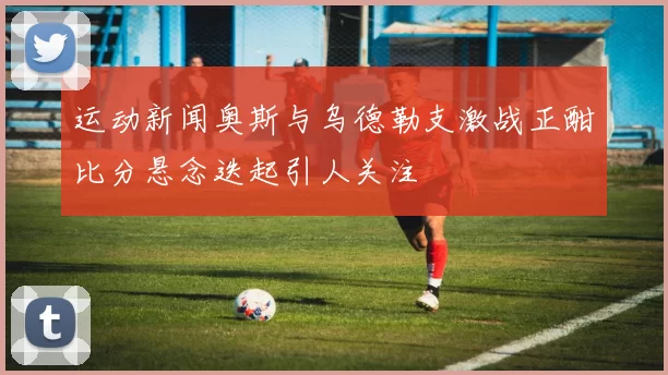 运动新闻奥斯与乌德勒支激战正酣比分悬念迭起引人关注